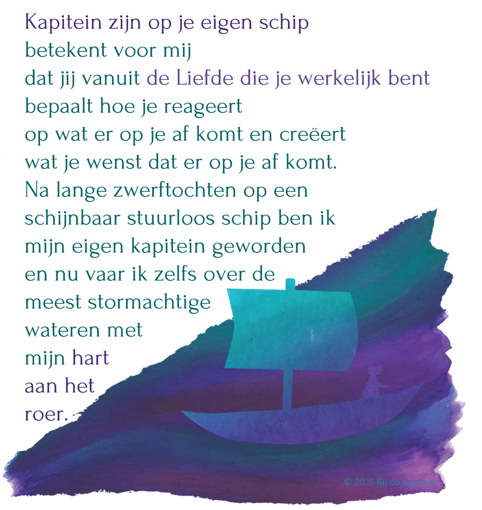 Kapitein zijn op je eigen schip 
betekent voor mij dat jij vanuit de Liefde die je werkelijk bent bepaalt hoe je reageert op wat er op je af komt en creëert wat je wenst dat er op je af komt.
Na lange zwerftochten op een 
schijnbaar stuurloos schip ben ik 
mijn eigen kapitein geworden en nu vaar ik zelfs over de meest stormachtige wateren met mijn hart 
aan het roer. 